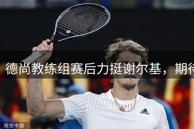 德尚教练组赛后力挺谢尔基，期待其新赛季表现